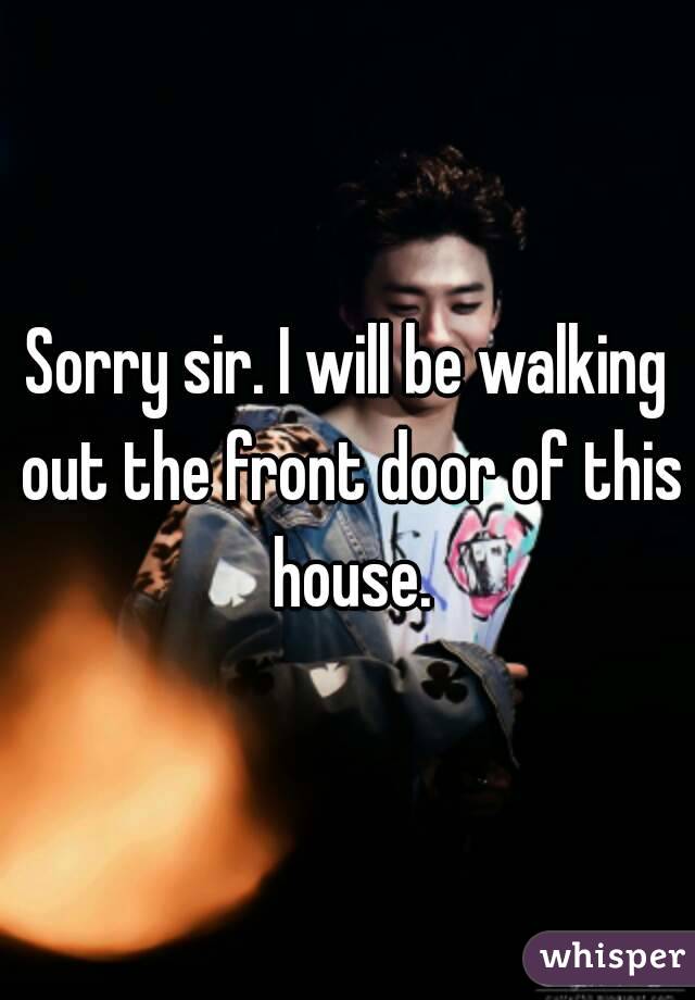 Sorry sir. I will be walking out the front door of this house.