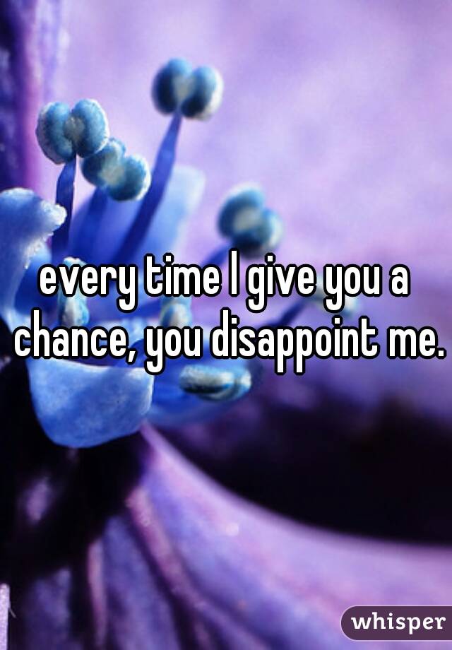 every time I give you a chance, you disappoint me.