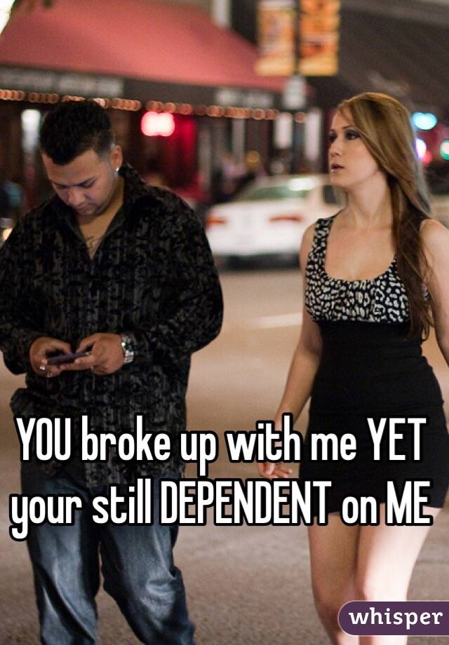 YOU broke up with me YET your still DEPENDENT on ME