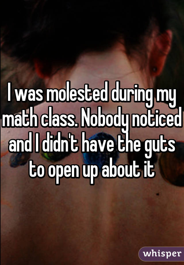 I was molested during my math class. Nobody noticed and I didn't have the guts to open up about it