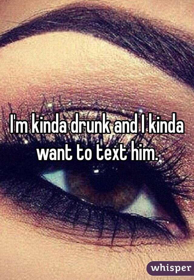 I'm kinda drunk and I kinda want to text him. 