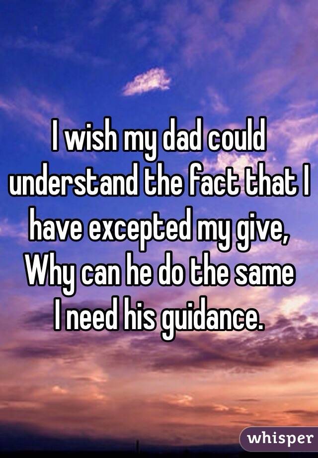 I wish my dad could understand the fact that I have excepted my give, 
Why can he do the same 
I need his guidance. 