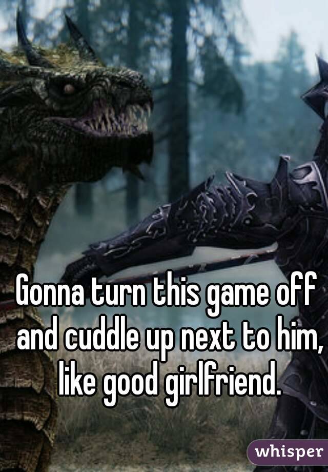 Gonna turn this game off and cuddle up next to him, like good girlfriend.