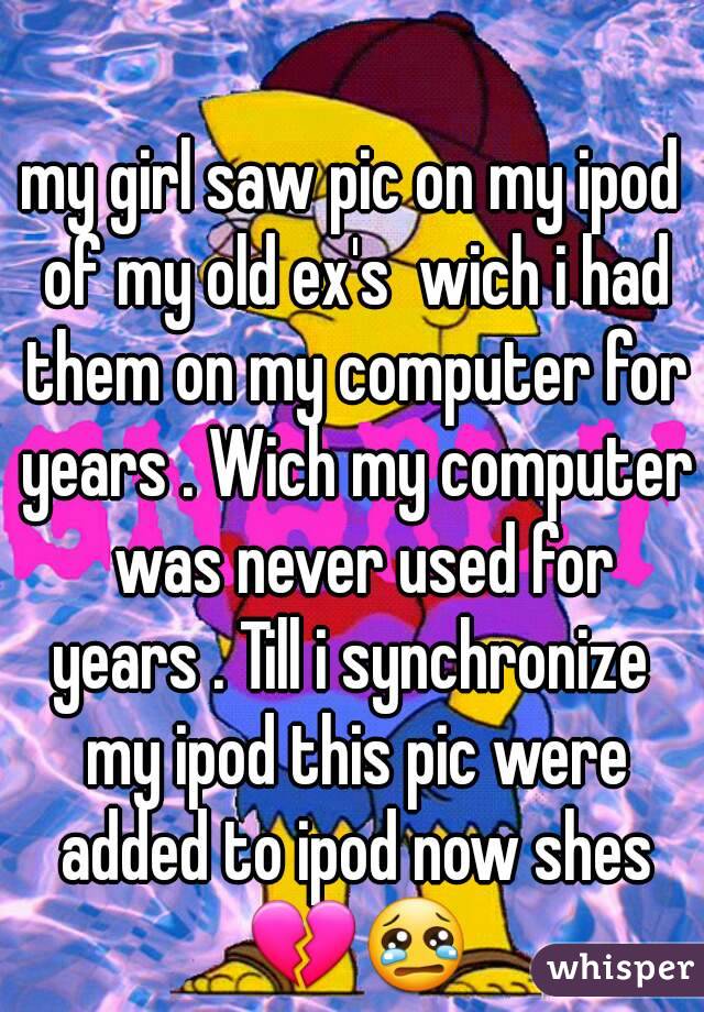 my girl saw pic on my ipod of my old ex's  wich i had them on my computer for years . Wich my computer  was never used for years . Till i synchronize  my ipod this pic were added to ipod now shes 💔😢