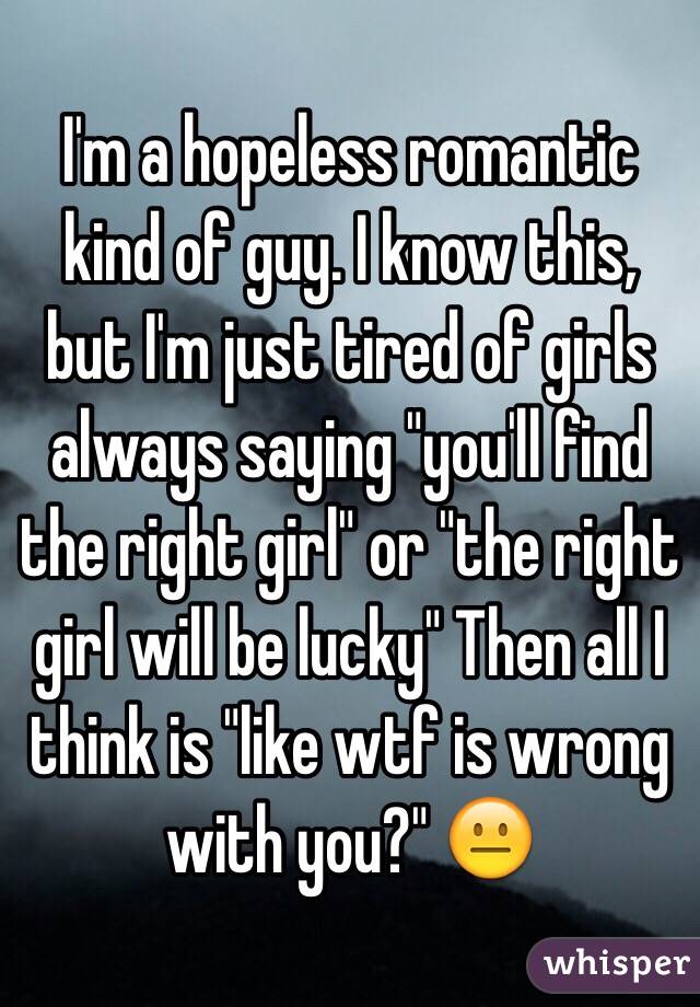 I'm a hopeless romantic kind of guy. I know this, but I'm just tired of girls always saying "you'll find the right girl" or "the right girl will be lucky" Then all I think is "like wtf is wrong with you?" 😐