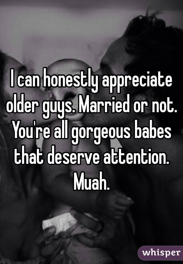 I can honestly appreciate older guys. Married or not. You're all gorgeous babes that deserve attention. Muah. 