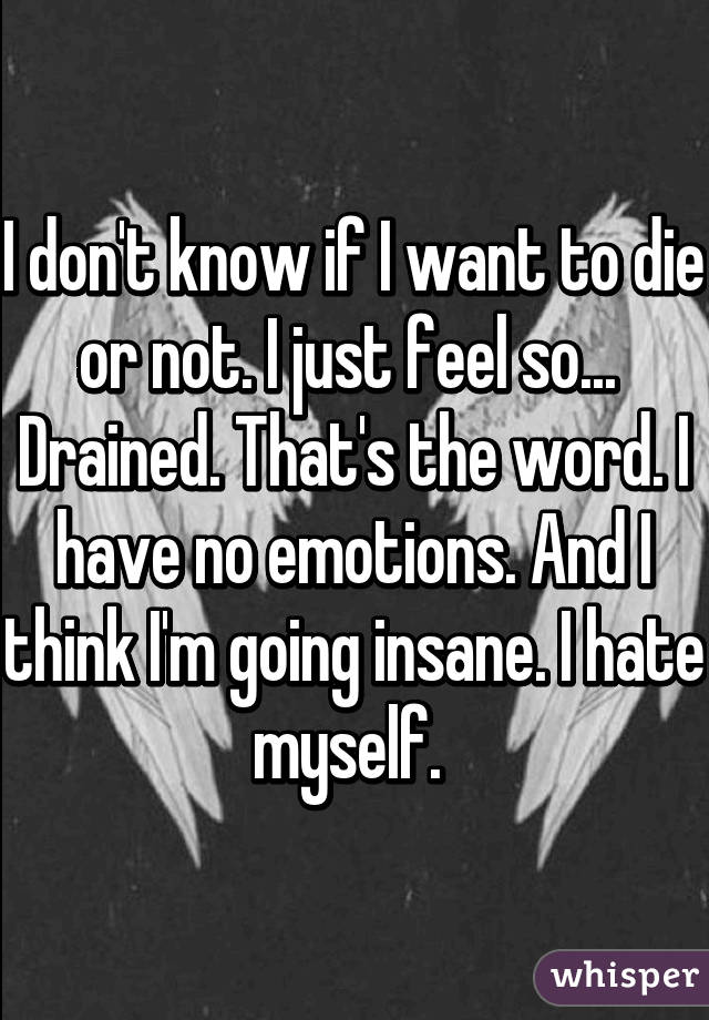 I don't know if I want to die or not. I just feel so... 
Drained. That's the word. I have no emotions. And I think I'm going insane. I hate myself. 