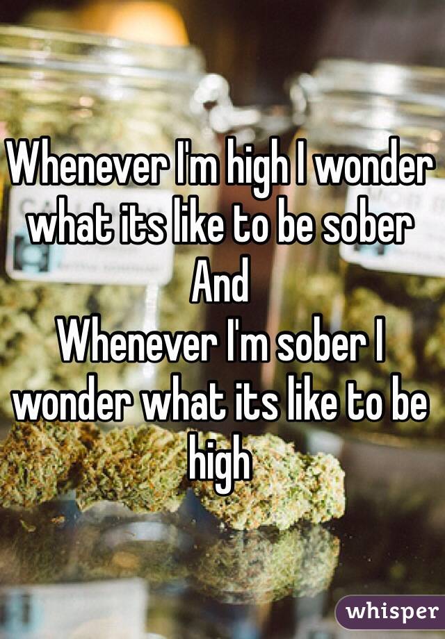 Whenever I'm high I wonder what its like to be sober 
And
Whenever I'm sober I wonder what its like to be high