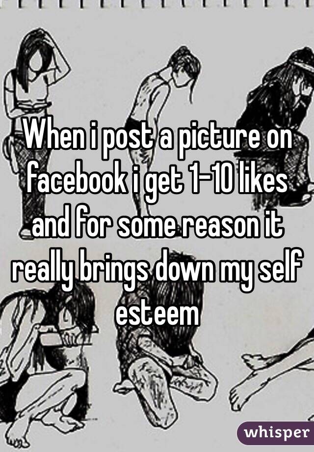 When i post a picture on facebook i get 1-10 likes and for some reason it really brings down my self esteem