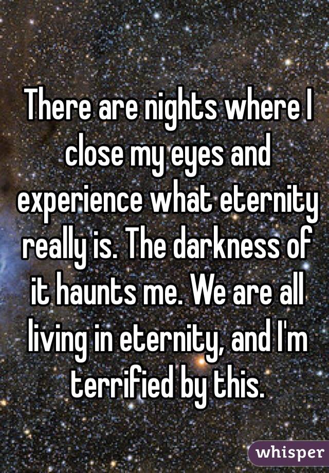 There are nights where I close my eyes and experience what eternity really is. The darkness of it haunts me. We are all living in eternity, and I'm terrified by this. 