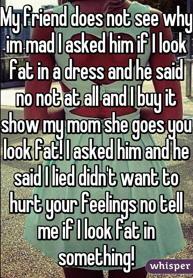 My friend does not see why im mad I asked him if I look fat in a dress and he said no not at all and I buy it show my mom she goes you look fat! I asked him and he said I lied didn't want to hurt your feelings no tell me if I look fat in something!