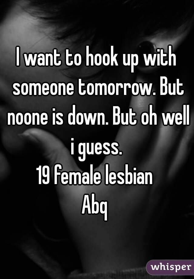 I want to hook up with someone tomorrow. But noone is down. But oh well i guess. 
19 female lesbian 
Abq 