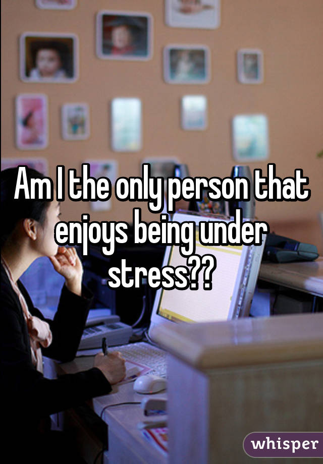 Am I the only person that enjoys being under stress?💁