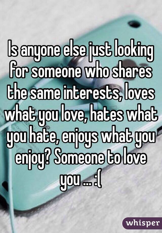 Is anyone else just looking for someone who shares the same interests, loves what you love, hates what you hate, enjoys what you enjoy? Someone to love you ... :(