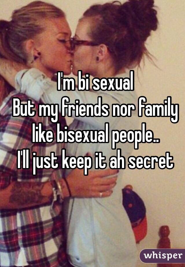 I'm bi sexual
But my friends nor family like bisexual people.. 
I'll just keep it ah secret 