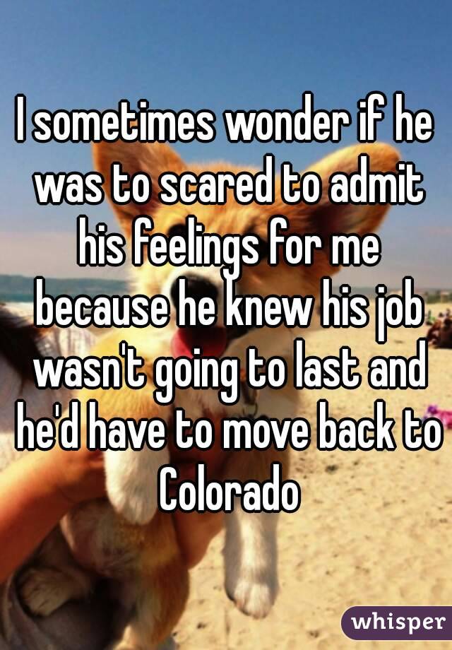 I sometimes wonder if he was to scared to admit his feelings for me because he knew his job wasn't going to last and he'd have to move back to Colorado