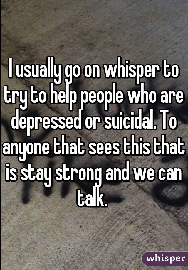 I usually go on whisper to try to help people who are depressed or suicidal. To anyone that sees this that is stay strong and we can talk. 