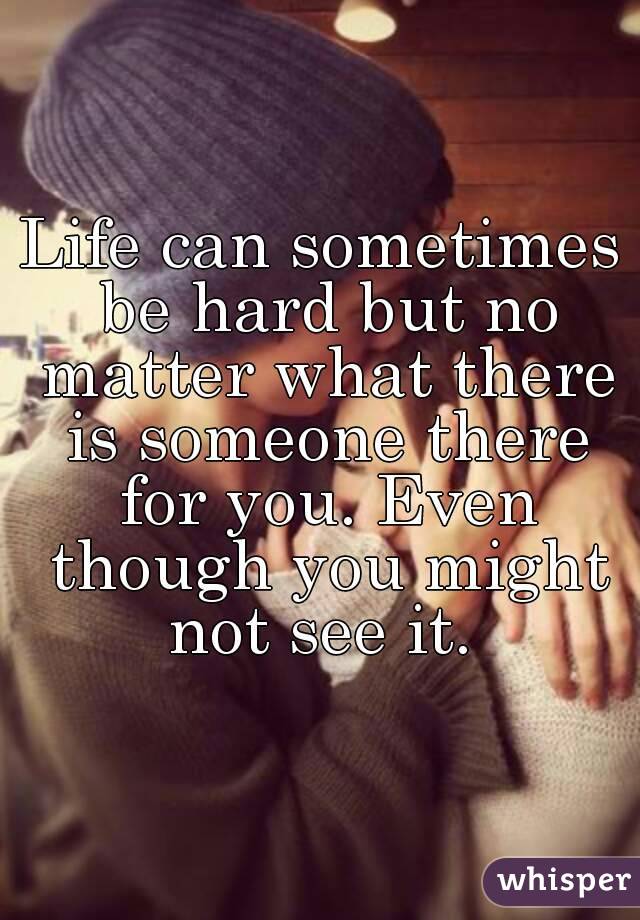 Life can sometimes be hard but no matter what there is someone there for you. Even though you might not see it. 