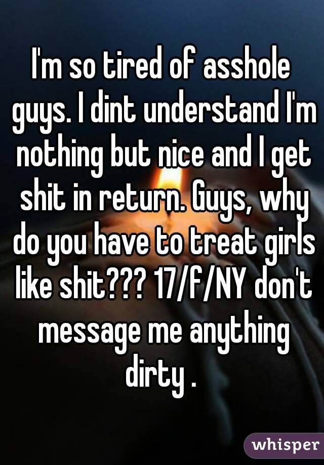 I'm so tired of asshole guys. I dint understand I'm nothing but nice and I get shit in return. Guys, why do you have to treat girls like shit??? 17/f/NY don't message me anything dirty . 