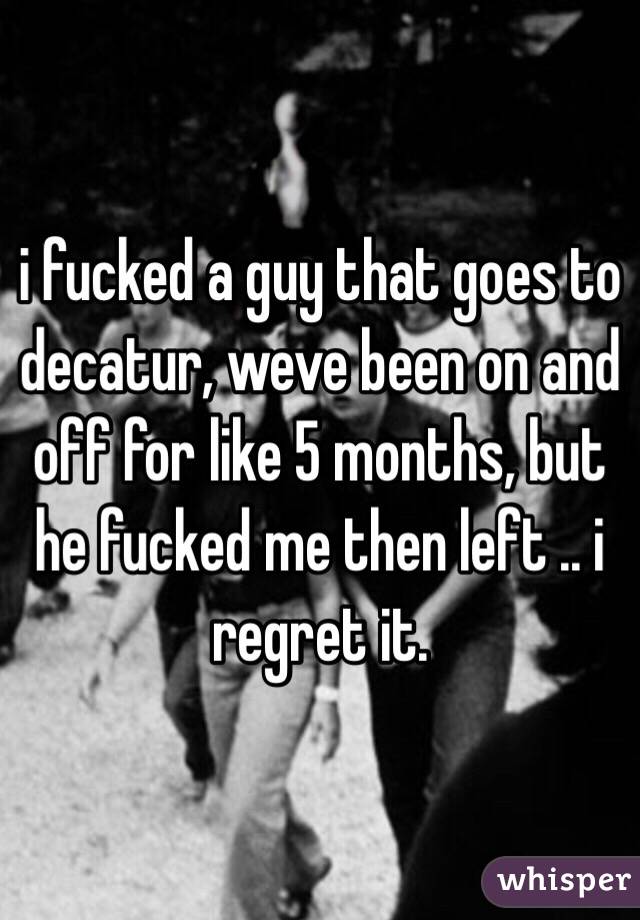 i fucked a guy that goes to decatur, weve been on and off for like 5 months, but he fucked me then left .. i regret it.