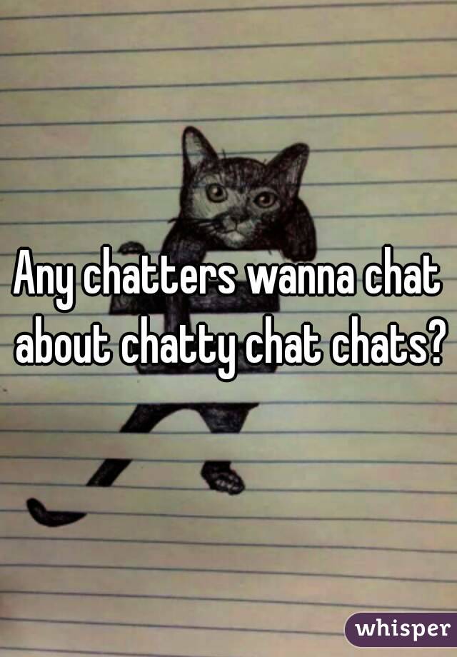 Any chatters wanna chat about chatty chat chats?