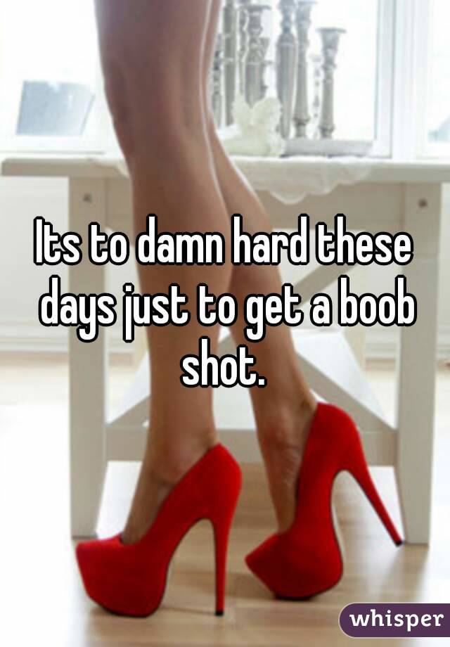 Its to damn hard these days just to get a boob shot. 