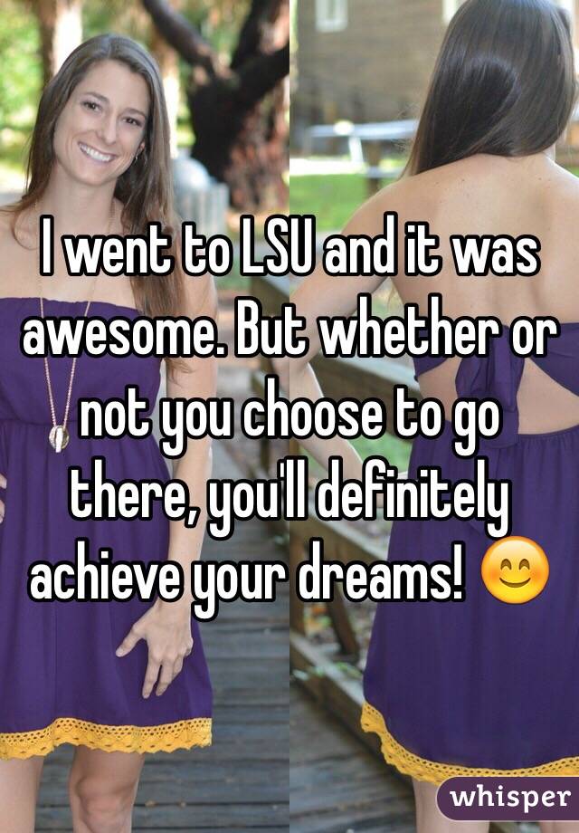 I went to LSU and it was awesome. But whether or not you choose to go there, you'll definitely achieve your dreams! 😊