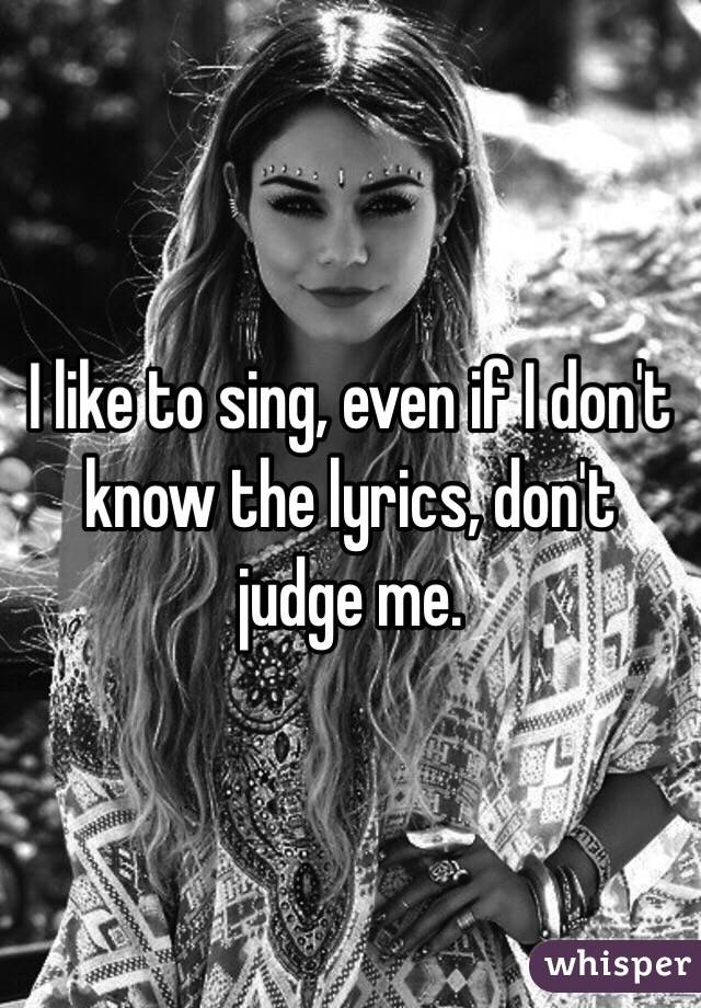 I like to sing, even if I don't know the lyrics, don't judge me.