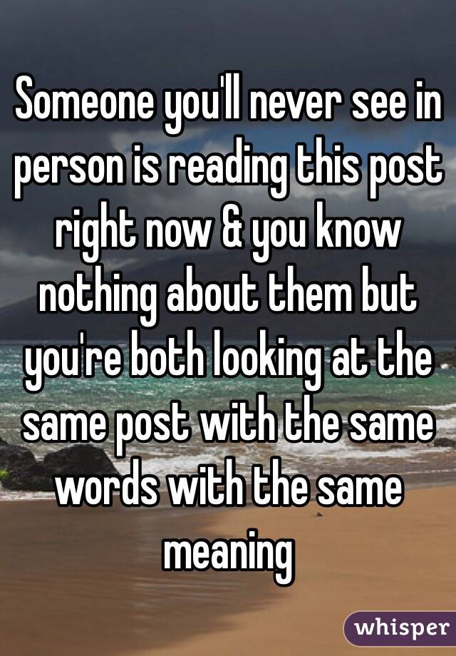 Someone you'll never see in person is reading this post right now & you know nothing about them but you're both looking at the same post with the same words with the same meaning 