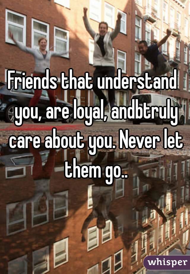 Friends that understand  you, are loyal, andbtruly care about you. Never let them go..