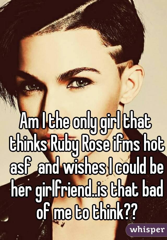 Am I the only girl that thinks Ruby Rose ifms hot asf  and wishes I could be her girlfriend..is that bad of me to think??