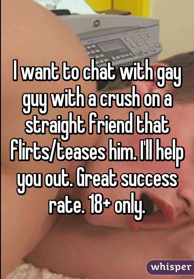 I want to chat with gay guy with a crush on a straight friend that flirts/teases him. I'll help you out. Great success rate. 18+ only.