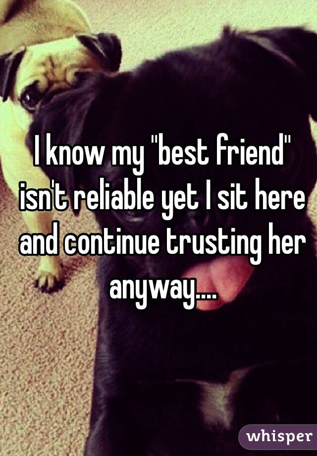 I know my "best friend" isn't reliable yet I sit here and continue trusting her anyway....