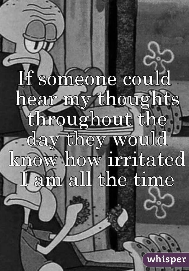 If someone could hear my thoughts throughout the day they would know how irritated I am all the time