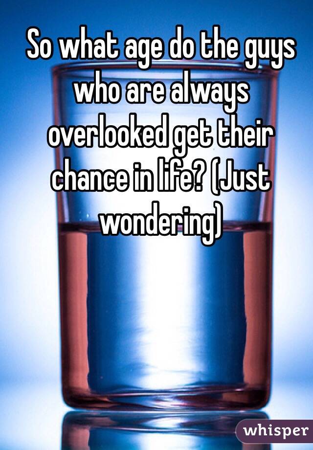 So what age do the guys who are always overlooked get their chance in life? (Just wondering)