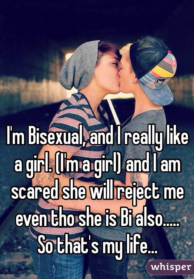 I'm Bisexual, and I really like a girl. (I'm a girl) and I am scared she will reject me even tho she is Bi also.....
So that's my life...