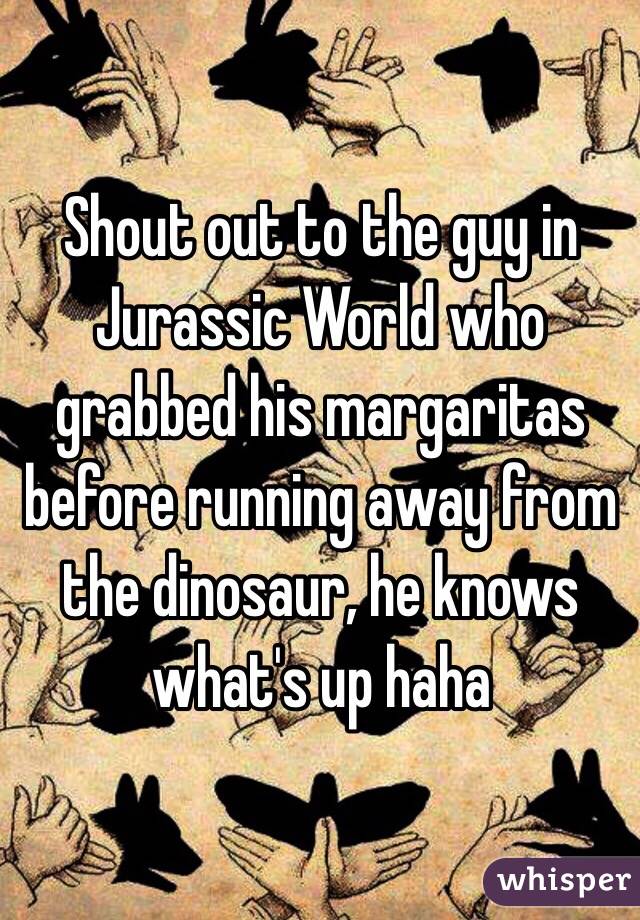 Shout out to the guy in Jurassic World who grabbed his margaritas before running away from the dinosaur, he knows what's up haha