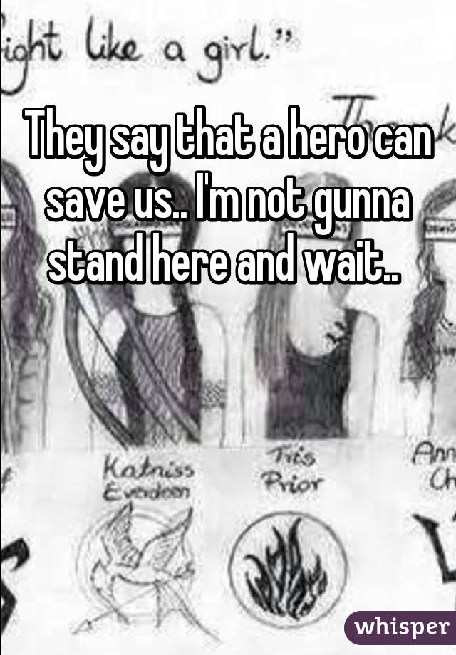 They say that a hero can save us.. I'm not gunna stand here and wait.. 



