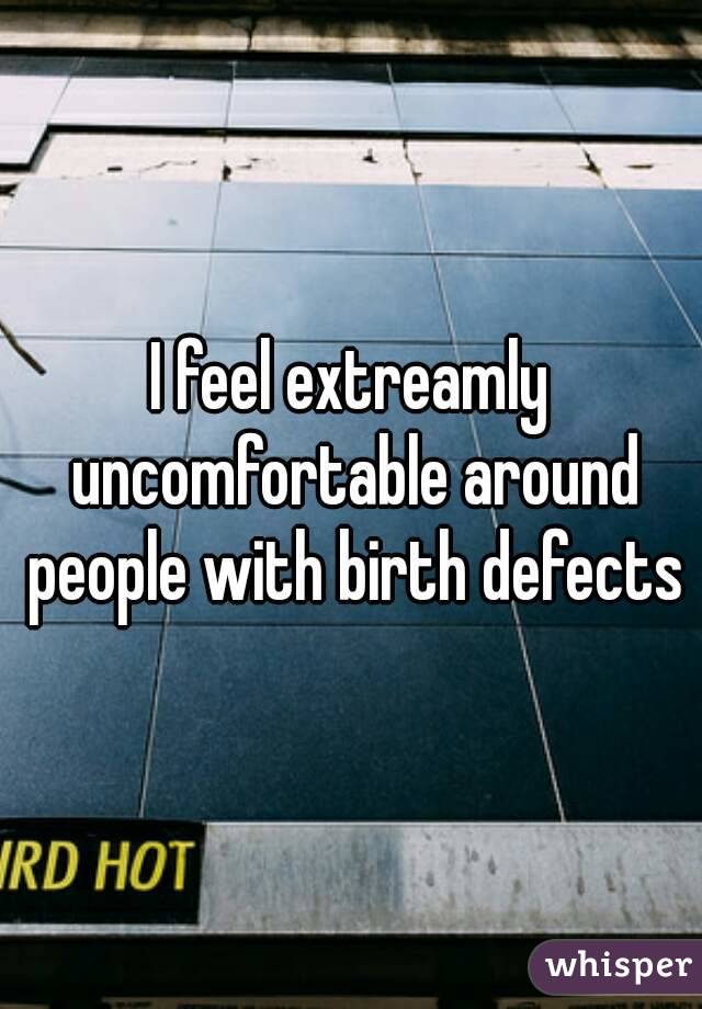 I feel extreamly uncomfortable around people with birth defects