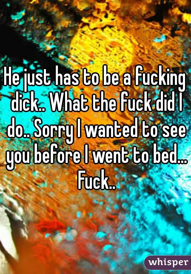 He just has to be a fucking dick.. What the fuck did I do.. Sorry I wanted to see you before I went to bed... Fuck..