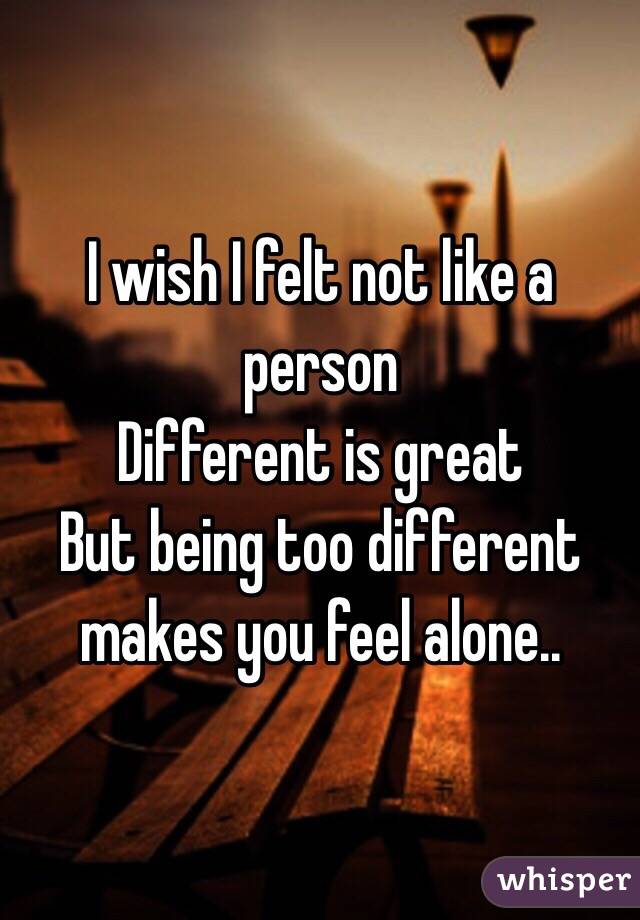 I wish I felt not like a person 
Different is great 
But being too different makes you feel alone..