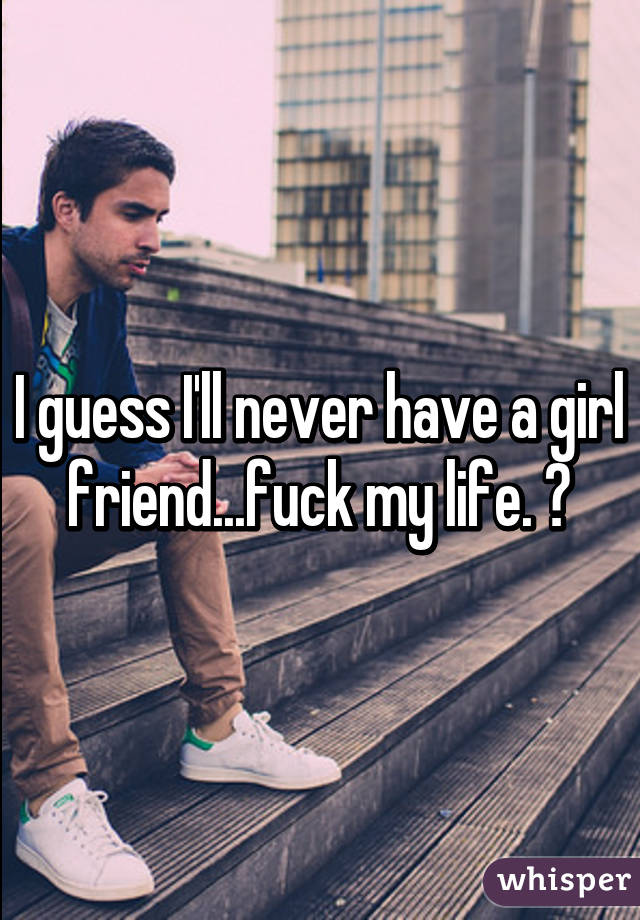 I guess I'll never have a girl friend...fuck my life. 😭