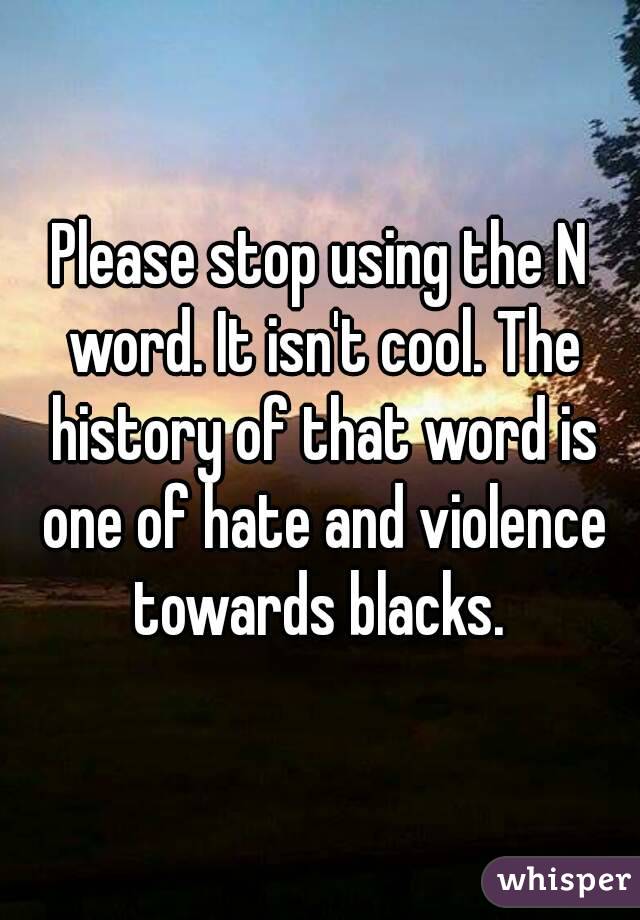 Please stop using the N word. It isn't cool. The history of that word is one of hate and violence towards blacks. 