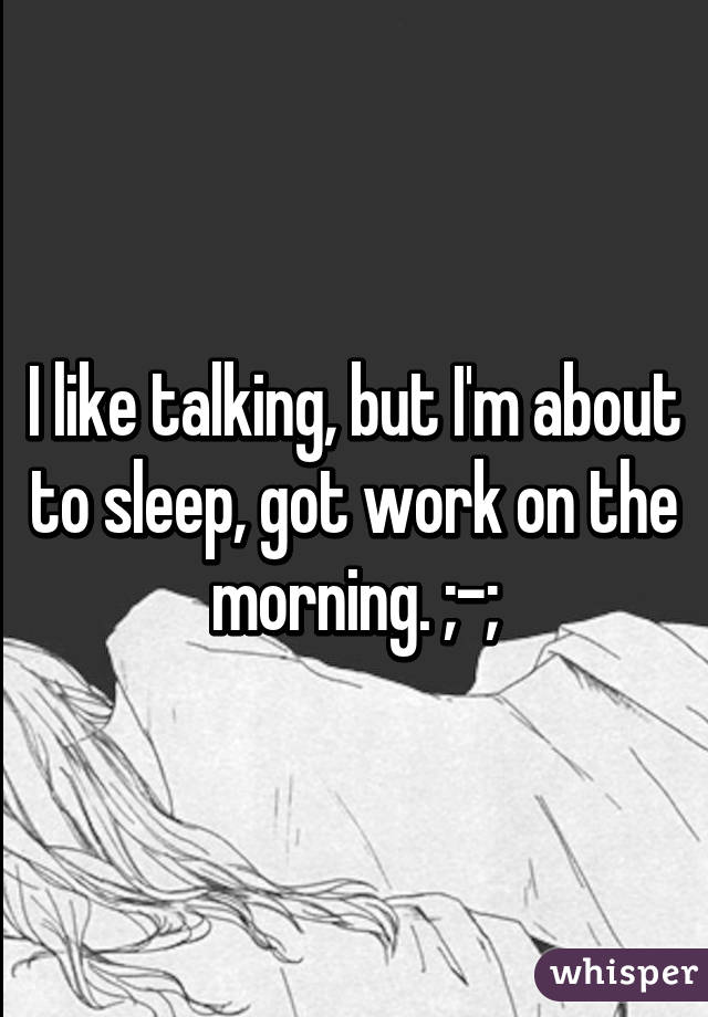 I like talking, but I'm about to sleep, got work on the morning. ;-;