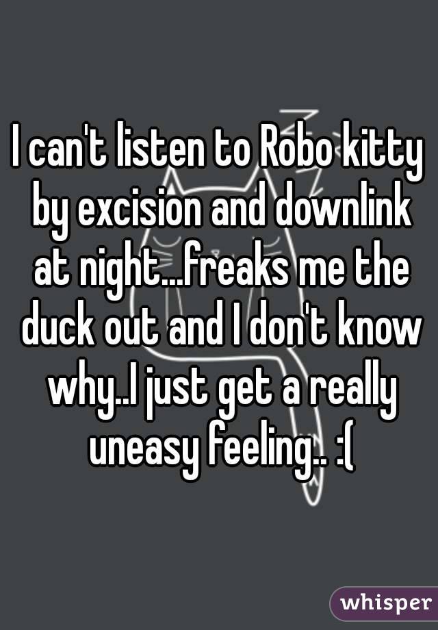 I can't listen to Robo kitty by excision and downlink at night...freaks me the duck out and I don't know why..I just get a really uneasy feeling.. :(