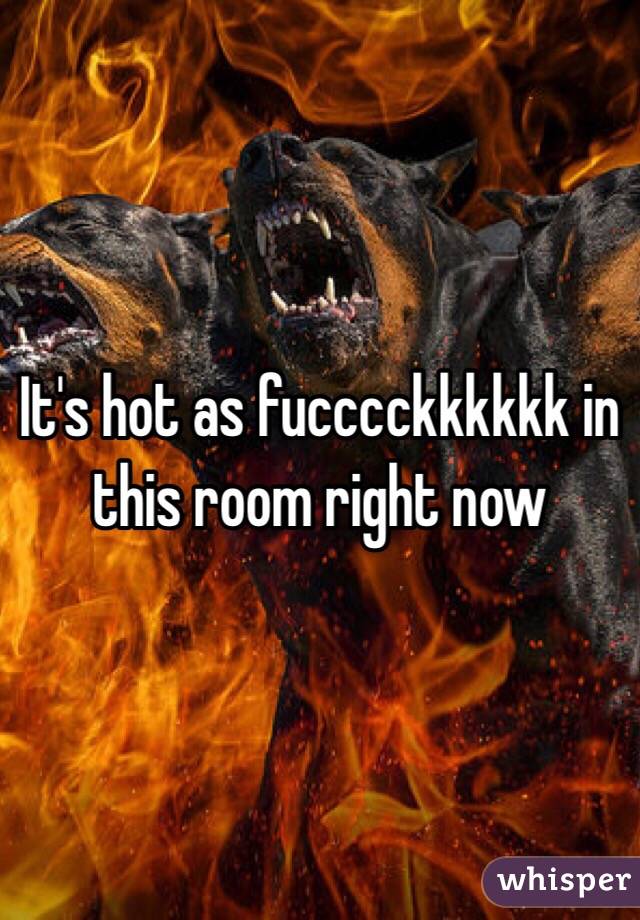 It's hot as fucccckkkkkk in this room right now