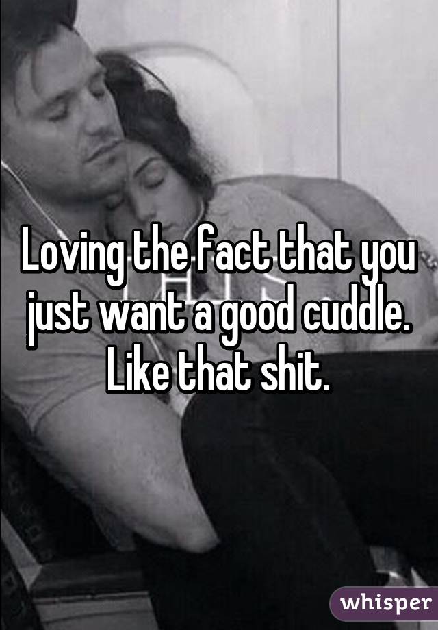 Loving the fact that you just want a good cuddle. Like that shit.