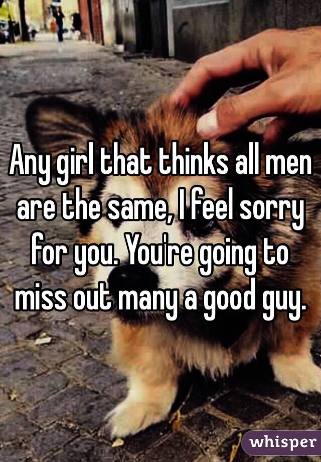 Any girl that thinks all men are the same, I feel sorry for you. You're going to miss out many a good guy.