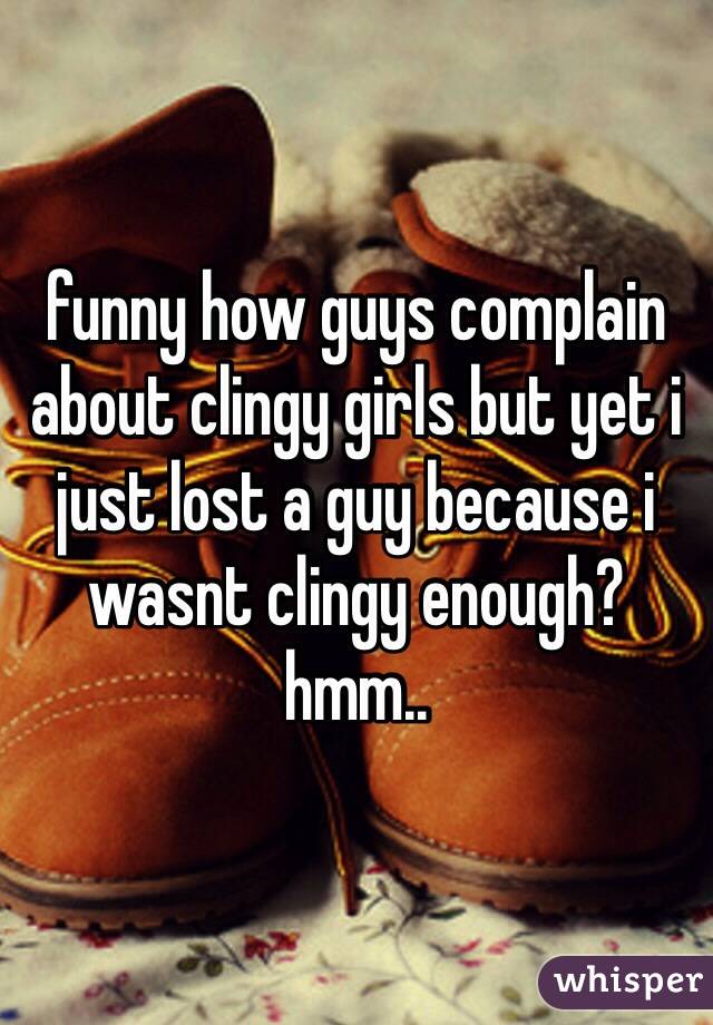 funny how guys complain about clingy girls but yet i just lost a guy because i wasnt clingy enough? hmm.. 