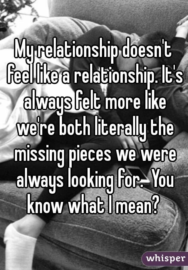 My relationship doesn't feel like a relationship. It's always felt more like we're both literally the missing pieces we were always looking for.  You know what I mean? 